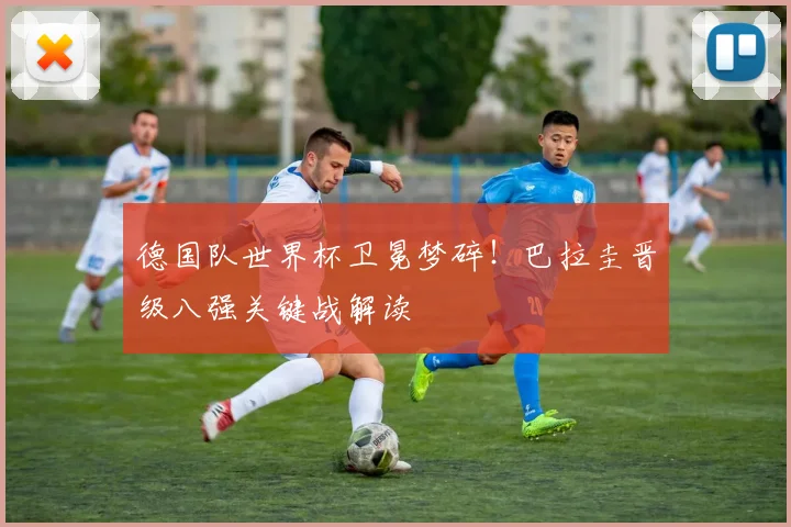 德国队世界杯卫冕梦碎!巴拉圭晋级八强关键战解读