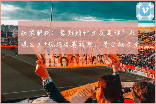 独家解析：哲凯赖什女友是谁？社媒互关+现场观赛视频，复合细节全曝光