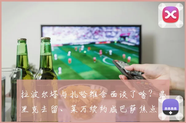 拉波尔塔与扎哈维会面谈了啥?弗里克去留、莱万续约成巴萨焦点