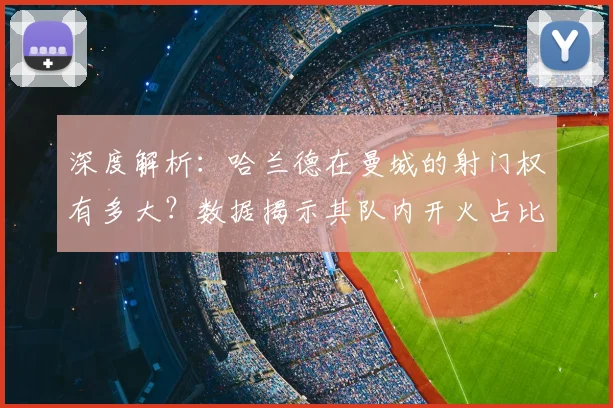 深度解析：哈兰德在曼城的射门权有多大？数据揭示其队内开火占比与效率