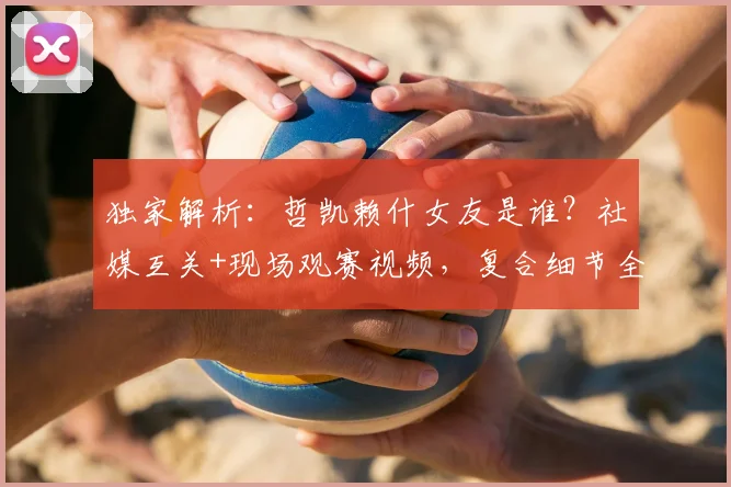 独家解析：哲凯赖什女友是谁？社媒互关+现场观赛视频，复合细节全曝光