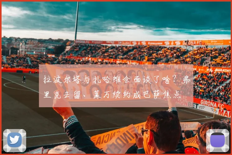 拉波尔塔与扎哈维会面谈了啥?弗里克去留、莱万续约成巴萨焦点